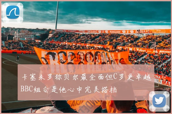 卡塞米罗称贝尔最全面但C罗更卓越BBC组合是他心中完美搭档