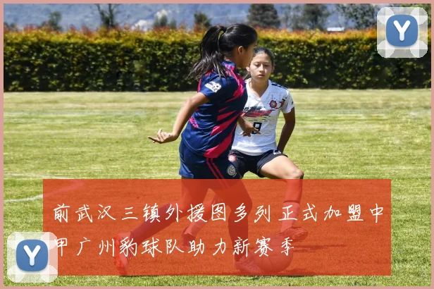 前武汉三镇外援图多列正式加盟中甲广州豹球队助力新赛季