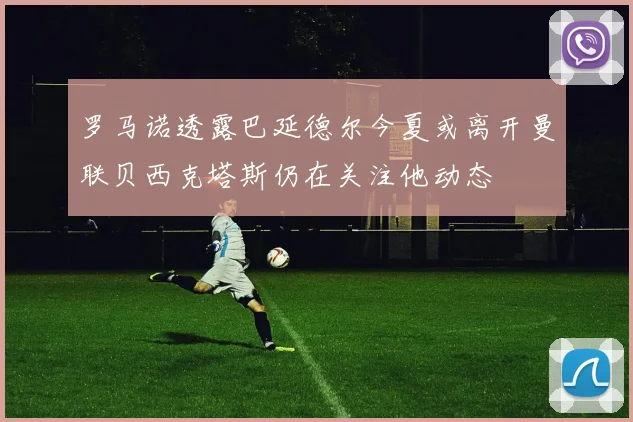 罗马诺透露巴延德尔今夏或离开曼联贝西克塔斯仍在关注他动态