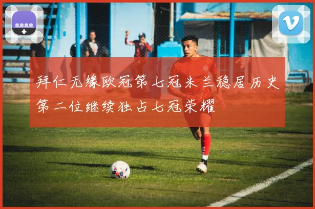 拜仁无缘欧冠第七冠米兰稳居历史第二位继续独占七冠荣耀