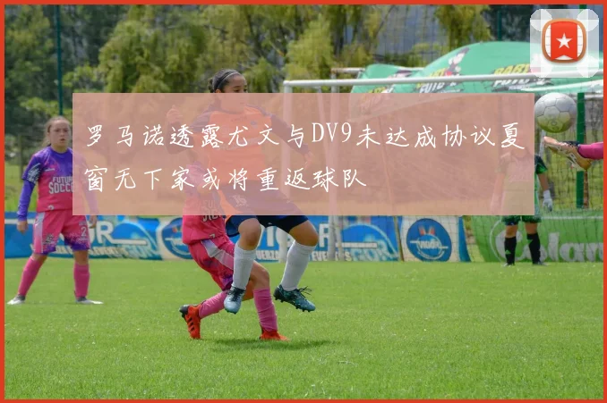 罗马诺透露尤文与DV9未达成协议夏窗无下家或将重返球队