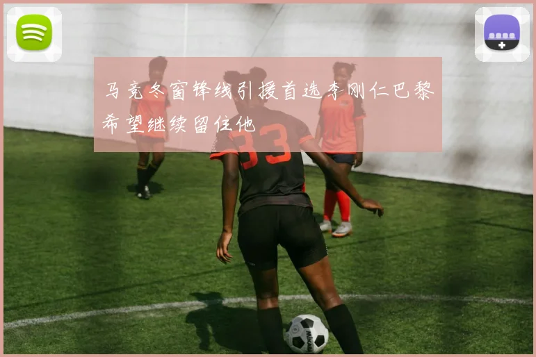马竞冬窗锋线引援首选李刚仁巴黎希望继续留住他
