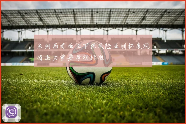 米利西奇面临下课风险亚洲杯表现将成为重要考核标准