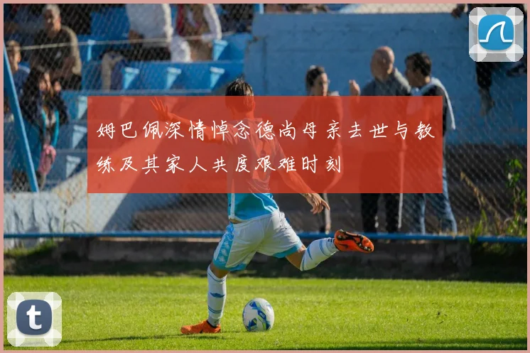 姆巴佩深情悼念德尚母亲去世与教练及其家人共度艰难时刻