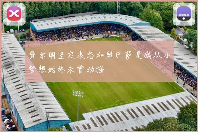 费尔明坚定表态加盟巴萨是我从小梦想始终未曾动摇