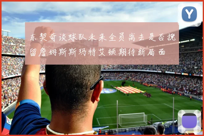 东契奇谈球队未来全员离去是否挽留詹姆斯斯玛特艾顿期待新局面
