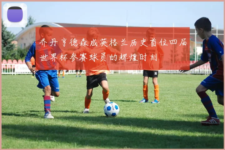 乔丹亨德森成英格兰历史首位四届世界杯参赛球员的辉煌时刻