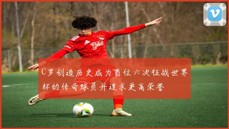C罗创造历史成为首位六次征战世界杯的传奇球员并追求更高荣誉