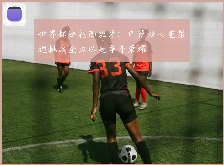 世界杯巡礼西班牙：巴萨核心重聚迎挑战全力以赴争夺荣耀