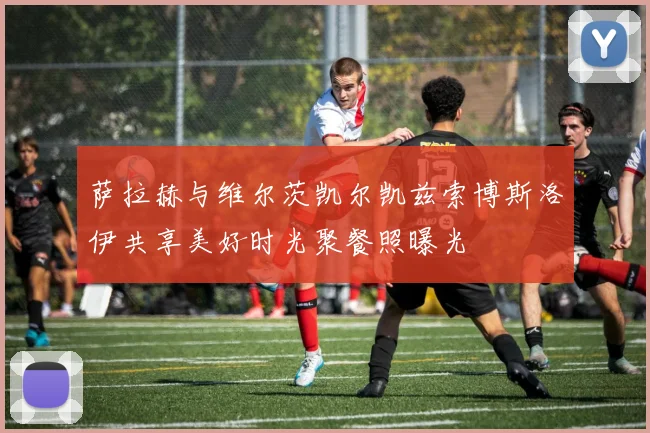 萨拉赫与维尔茨凯尔凯兹索博斯洛伊共享美好时光聚餐照曝光